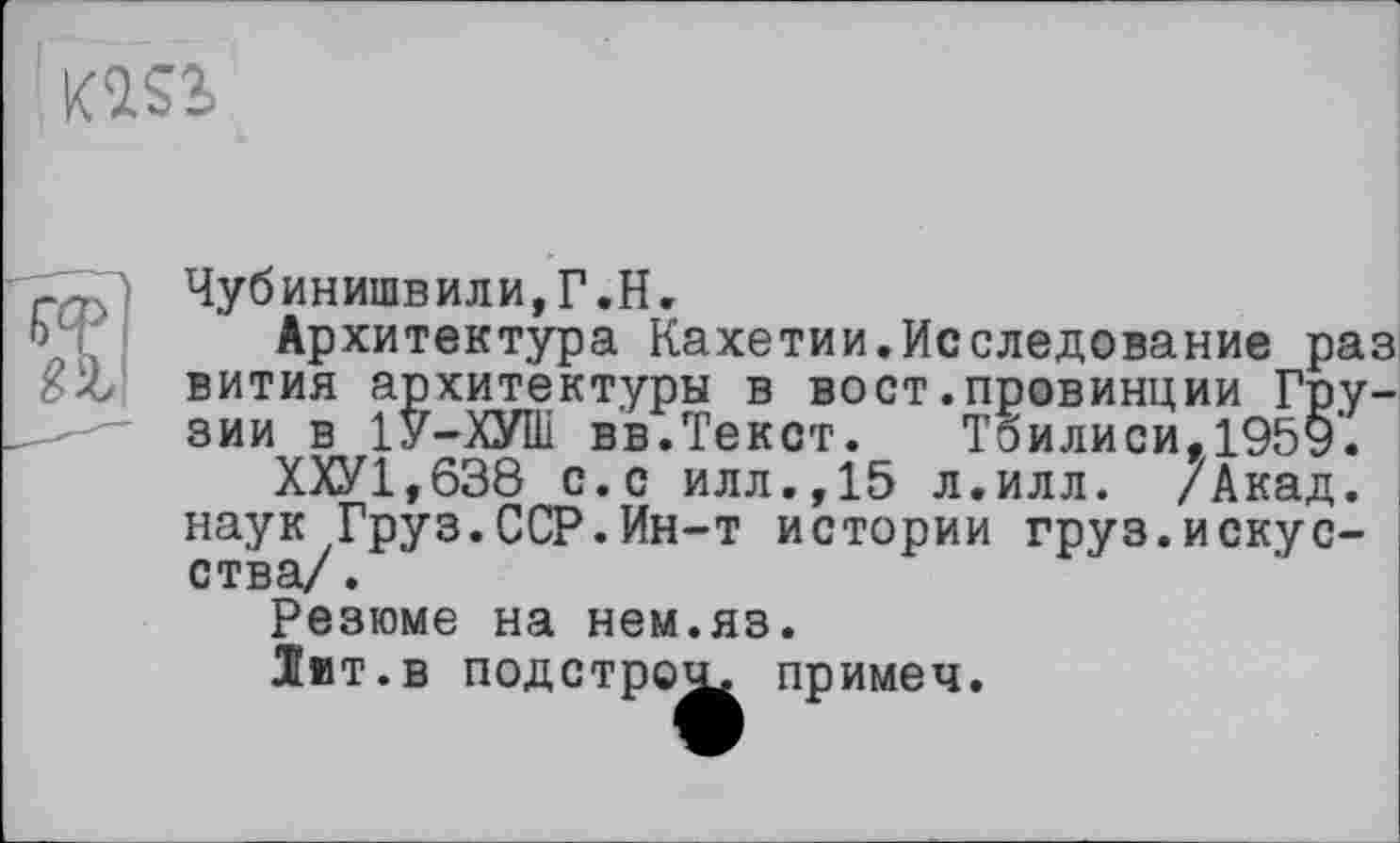 ﻿KÎS2»

Чубинишвили,Г.Н.
Архитектура Кахетии.Исследование раз вития архитектуры в вост.провинции Грузии в 1У-ХУШ вв.Текст. Тбилиси, 1959’.
ХХУ1,638 с.с илл.,15 л.илл. /Акад, наук Груз.ССР.Ин-т истории груз.искусства/.
Резюме на нем.яз.
Іит.в подстрок примеч.